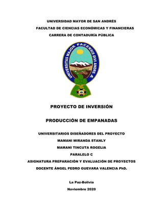 UNIVERSIDAD MAYOR DE SAN ANDRÉS
FACULTAD DE CIENCIAS ECONÓMICAS Y FINANCIERAS
CARRERA DE CONTADURÍA PÚBLICA
PROYECTO DE INVERSIÓN
PRODUCCIÓN DE EMPANADAS
UNIVERSITARIOS DISEÑADORES DEL PROYECTO
MAMANI MIRANDA STANLY
MAMANI TINCUTA ROGELIA
PARALELO C
ASIGNATURA PREPARACIÓN Y EVALUACIÓN DE PROYECTOS
DOCENTE ÁNGEL PEDRO GUEVARA VALENCIA PhD.
La Paz-Bolivia
Noviembre 2020
 