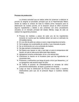 Proceso de producción.
La primera actividad que se realiza antes de comenzar a elaborar el
ponche es dirigirse al proveedor principal que es el Hipermercado Makro
donde se realiza la compra de toda la materia prima necesaria para la
elaboración de nuestro ponche, en la situación actual es difícil encontrar
algunos ingredientes y debido a eso contamos con otros proveedores
ubicados en el mercado principal del estado Mérida, luego de esto se
realizan los siguientes procesos:
 Proceso de medidas y pesos de cada uno de los ingredientes
tomando en cuenta que las medidas deben ser para un estimado de
40 botellas diarias.
 En una olla de peltre se coloca a cocer a baja temperatura la leche.
 Se le agrega una cucaharadita de vainilla y nuez moscada al gusto.
 Se va removiendo con una cucharada de madera.
 Se deja siempre a temperatura baja.
 Se Espera que repose un rato y que baje un poco la temperatura del
líquido, el cual en este punto debe estar algo espeso.
 Agregamos la leche condensada, el ron y se mezcla bien.
 Colocamos la mezcla en la licuadora para que los ingredientes se
concentren bien.
 Probamos y verificamos que tenga el gusto a licor que deseamos, y si
no agregamos más alcohol según el caso.
 Se realiza el proceso de embotellamiento en envases de vidrio
previamente esterilizados, se tapan y guardan en neveras.
 Luego se hace la distribución de Ponche Crema Gabú a nuestros
distribuidores para que así el producto llegue a nuestros clientes
finales.
 