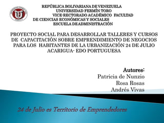 REPÚBLICA BOLIVARIANA DE VENEZUELA
UNIVERSIDAD FERMÍN TORO
VICE-RECTORADO ACADÉMICO FACULTAD
DE CIENCIAS ECONÓMICAS Y SOCIALES
ESCUELA DEADMINISTRACIÓN
PROYECTO SOCIAL PARA DESARROLLAR TALLERES Y CURSOS
DE CAPACITACIÓN SOBRE EMPRENDIMIENTO DE NEGOCIOS
PARA LOS HABITANTES DE LA URBANIZACIÓN 24 DE JULIO
ACARIGUA- EDO PORTUGUESA
Autores:
Patricia de Nunzio
Rosa Rosas
Andrés Vivas
 