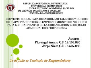 REPUBLICA BOLIVARIANA DE VENEZUELA
UNIVERSIDAD FERMIN TORO
VICE-RECTORADO ACADÉMICO FACULTAD
DE CIENCIAS ECONÓMICAS Y SOCIALES
ESCUELA DEADMINISTRACIÓN
PROYECTO SOCIAL PARA DESARROLLAR TALLERES Y CURSOS
DE CAPACITACION SOBRE EMPRENDIMIENTO DE NEGOCIOS
PARA LOS HABITANTES DE LA URBANIZACIÓN 24 DE JULIO
ACARIGUA- EDO PORTUGUESA
Autores:
Florangel Amaro C.I: 18.103.820
Jorge Nieto C.I: 15.507.886
 