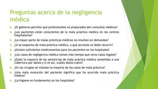 Preguntas acerca de la negligencia
médica
 ¿El gobierno permite que profesionales no preparados den consultas médicas?
 ¿Los pacientes están conscientes de la mala práctica médica en los centros
hospitalarios?
 ¿La mayor parte de malas prácticas médicas no resultan en demandas?
 ¿Si se sospecha de mala práctica médica, a qué acciones se debe recurrir?
 ¿Existen suficientes medicamentos para los pacientes en los hospitales?
 ¿Los casos de negligencia médica toman más tiempo que otros casos legales?
 ¿Están la mayoría de las sentencias de mala práctica médica sometidas a una
cobertura por daños y si es así, cuáles daños cubre?
 ¿En las cirugías se instalan la mayoría de los casos de mala práctica?
 ¿Una mala evolución del paciente significa que ha ocurrido mala práctica
médica?
 ¿La higiene es fundamental en los hospitales?
 