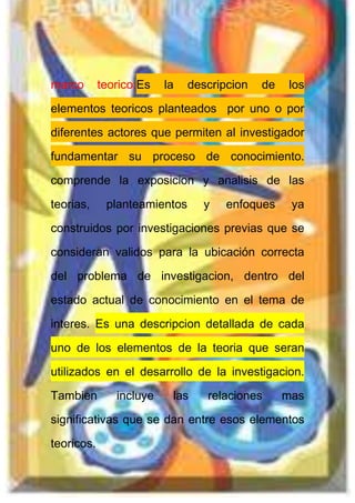 marco teorico:Es la descripcion de los
elementos teoricos planteados por uno o por
diferentes actores que permiten al investigador
fundamentar su proceso de conocimiento.
comprende la exposicion y analisis de las
teorias, planteamientos y enfoques ya
construidos por investigaciones previas que se
consideran validos para la ubicación correcta
del problema de investigacion, dentro del
estado actual de conocimiento en el tema de
interes. Es una descripcion detallada de cada
uno de los elementos de la teoria que seran
utilizados en el desarrollo de la investigacion.
Tambien incluye las relaciones mas
significativas que se dan entre esos elementos
teoricos.
 