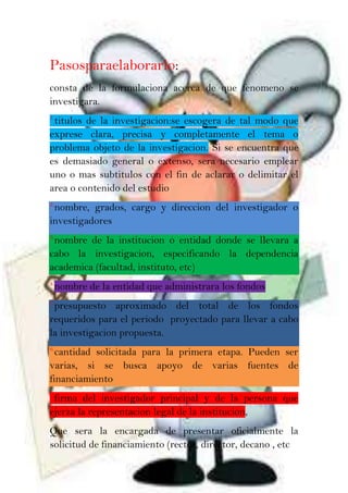Pasosparaelaborarlo:
consta de la formulaciona acerca de que fenomeno se
investigara.
1.
titulos de la investigacion:se escogera de tal modo que
exprese clara, precisa y completamente el tema o
problema objeto de la investigacion. Si se encuentra que
es demasiado general o extenso, sera necesario emplear
uno o mas subtitulos con el fin de aclarar o delimitar el
area o contenido del estudio
2.
nombre, grados, cargo y direccion del investigador o
investigadores
3.
nombre de la institucion o entidad donde se llevara a
cabo la investigacion, especificando la dependencia
academica (facultad, instituto, etc)
4.
nombre de la entidad que administrara los fondos
5.
presupuesto aproximado del total de los fondos
requeridos para el periodo proyectado para llevar a cabo
la investigacion propuesta.
6.
cantidad solicitada para la primera etapa. Pueden ser
varias, si se busca apoyo de varias fuentes de
financiamiento
7.
firma del investigador principal y de la persona que
ejerza la representacion legal de la institucion,
Que sera la encargada de presentar oficialmente la
solicitud de financiamiento (rector, director, decano , etc
 