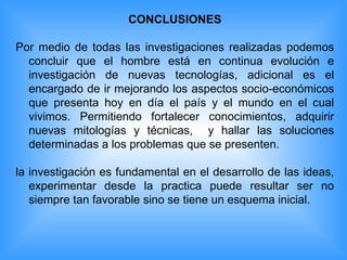 CONCLUSIONES Por medio de todas las investigaciones realizadas podemos concluir que el hombre está en continua evolución e investigación de nuevas tecnologías, adicional es el encargado de ir mejorando los aspectos socio-económicos que presenta hoy en día el país y el mundo en el cual vivimos. Permitiendo fortalecer conocimientos, adquirir nuevas mitologías y técnicas,  y hallar las soluciones determinadas a los problemas que se presenten. la investigación es fundamental en el desarrollo de las ideas, experimentar desde la practica puede resultar ser no siempre tan favorable sino se tiene un esquema inicial. 