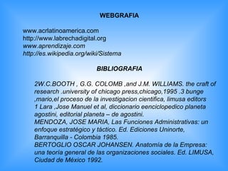 WEBGRAFIA www.acrlatinoamerica.com http://www.labrechadigital.org www.aprendizaje.com http://es.wikipedia.org/wiki/Sistema BIBLIOGRAFIA 2W.C.BOOTH , G.G. COLOMB ,and J.M. WILLIAMS. the craft of research .university of chicago press,chicago,1995 .3 bunge ,mario,el proceso de la investigacion cientifica, limusa editors 1 Lara ,Jose Manuel et al, diccionario eenciclopedico planeta agostini, editorial planeta – de agostini. MENDOZA, JOSE MARIA, Las Funciones Administrativas: un enfoque estratégico y táctico. Ed. Ediciones Uninorte, Barranquilla - Colombia 1985. BERTOGLIO OSCAR JOHANSEN. Anatomía de la Empresa: una teoría general de las organizaciones sociales. Ed. LIMUSA, Ciudad de México 1992. 
