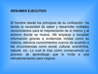 RESUMEN EJECUTIVO El hombre desde los principios de su civilización  ha tenido la necesidad de saber y desarrollar múltiples conocimientos para el mejoramiento de si mismo y el entorno donde se mueve. Allí empieza a recopilar información gracias a evidencias vividas como su historia, adiciona conocimientos nuevos de acuerdo a las circunstancias como social, cultural, económica, natural, etc. Lo cual le trae como consecuencia un proceso de aprendizaje que lo invita a una retroalimentación para mejorar. 