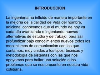 INTRODUCCION La ingeniería ha influido de manera importante en la mejoría de la calidad de Vida del hombre, adicional conocemos que el mundo de hoy va cada día avanzando e ingeniando nuevas alternativas de estudio y de trabajo, para así  profundizar bajo conocimientos nuevos todos los  mecanismos de comunicación con los que  contamos, muy unidos a los tipos, técnicas y  metodología de sistemas con las que nos  apoyamos para hallar una solución a los  problemas que se nos presente en nuestra vida  cotidiana. 
