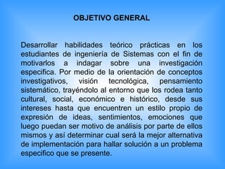 OBJETIVO GENERAL Desarrollar habilidades teórico prácticas en los estudiantes de ingeniería de Sistemas con el fin de motivarlos a indagar sobre una investigación especifica. Por medio de la orientación de conceptos investigativos, visión tecnológica, pensamiento sistemático, trayéndolo al entorno que los rodea tanto cultural, social, económico e histórico, desde sus intereses hasta que encuentren un estilo propio de expresión de ideas, sentimientos, emociones que luego puedan ser motivo de análisis por parte de ellos mismos y así determinar cual será la mejor alternativa de implementación para hallar solución a un problema especifico que se presente. 