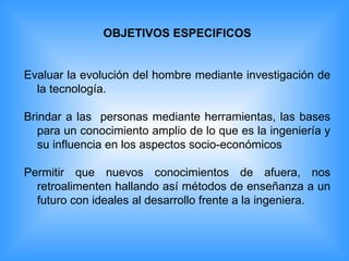 OBJETIVOS ESPECIFICOS Evaluar la evolución del hombre mediante investigación de la tecnología. Brindar a las  personas mediante herramientas, las bases para un conocimiento amplio de lo que es la ingeniería y su influencia en los aspectos socio-económicos Permitir que nuevos conocimientos de afuera, nos retroalimenten hallando así métodos de enseñanza a un futuro con ideales al desarrollo frente a la ingeniera. 