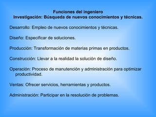 Funciones del ingeniero  Investigación: Búsqueda de nuevos conocimientos y técnicas.  Desarrollo: Empleo de nuevos conocimientos y técnicas.  Diseño: Especificar de soluciones.  Producción: Transformación de materias primas en productos.  Construcción: Llevar a la realidad la solución de diseño.  Operación: Proceso de manutención y administración para optimizar productividad.  Ventas: Ofrecer servicios, herramientas y productos.  Administración: Participar en la resolución de problemas.  