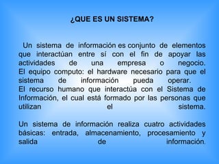 ¿QUE ES UN SISTEMA? Un sistema de información es conjunto de elementos que interactúan entre sí con el fin de apoyar las actividades de una empresa o negocio. El equipo computo: el hardware necesario para que el sistema de información pueda operar.  El recurso humano que interactúa con el Sistema de Información, el cual está formado por las personas que utilizan el sistema. Un sistema de información realiza cuatro actividades básicas: entrada, almacenamiento, procesamiento y salida de información . 