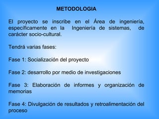 METODOLOGIA El proyecto se inscribe en el Área de ingeniería, específicamente en la  Ingeniería de sistemas,  de carácter socio-cultural. Tendrá varias fases: Fase 1: Socialización del proyecto Fase 2: desarrollo por medio de investigaciones Fase 3: Elaboración de informes y organización de memorias Fase 4: Divulgación de resultados y retroalimentación del proceso 
