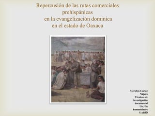 Repercusión de las rutas comerciales
            prehispánicas
   en la evangelización dominica
       en el estado de Oaxaca




                                       Merylyn Cortez
                                               Nájera
                                           Técnicas de
                                         investigación
                                           documental
                                               Lic. En
                                        humanidades
                                              UABJO
 