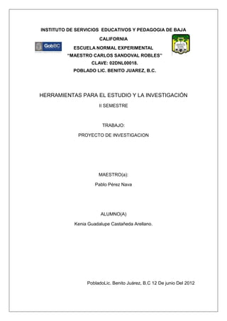 INSTITUTO DE SERVICIOS EDUCATIVOS Y PEDAGOGIA DE BAJA
                       CALIFORNIA
           ESCUELA NORMAL EXPERIMENTAL
         “MAESTRO CARLOS SANDOVAL ROBLES”
                   CLAVE: 02DNL00018.
           POBLADO LIC. BENITO JUAREZ, B.C.




HERRAMIENTAS PARA EL ESTUDIO Y LA INVESTIGACIÓN
                       II SEMESTRE



                        TRABAJO:

             PROYECTO DE INVESTIGACION




                      MAESTRO(a):

                     Pablo Pérez Nava




                       ALUMNO(A)

            Kenia Guadalupe Castañeda Arellano.




                 PobladoLic. Benito Juárez, B.C 12 De junio Del 2012
 