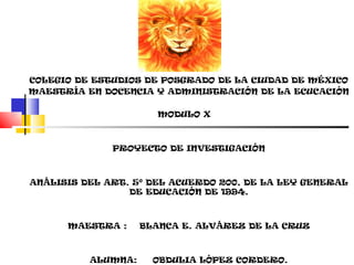 COLEGIO DE ESTUDIOS DE POSGRADO DE LA CIUDAD DE MÉXICO
MAESTRÍA EN DOCENCIA Y ADMINISTRACIÓN DE LA ECUCACIÓN

                      MODULO X



              PROYECTO DE INVESTIGACIÓN



ANÁLISIS DEL ART. 5º DEL ACUERDO 200, DE LA LEY GENERAL
                 DE EDUCACIÓN DE 1994.



      MAESTRA :     BLANCA E. ALVÁREZ DE LA CRUZ



          ALUMNA:     OBDULIA LÓPEZ CORDERO.
 