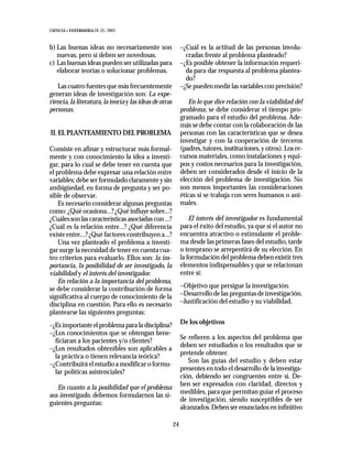CIENCIA Y ENFERMERIA IX (2), 2003



b) Las buenas ideas no necesariamente son                     –¿Cuál es la actitud de las personas involu-
   nuevas, pero sí deben ser novedosas.                         cradas frente al problema planteado?
c) Las buenas ideas pueden ser utilizadas para                –¿Es posible obtener la información requeri-
   elaborar teorías o solucionar problemas.                     da para dar respuesta al problema plantea-
                                                                do?
   Las cuatro fuentes que más frecuentemente                  –¿Se pueden medir las variables con precisión?
generan ideas de investigación son: La expe-
riencia, la literatura, la teoría y las ideas de otras           En lo que dice relación con la viabilidad del
personas.                                                     problema, se debe considerar el tiempo pro-
                                                              gramado para el estudio del problema. Ade-
                                                              más se debe contar con la colaboración de las
II. EL PLANTEAMIENTO DEL PROBLEMA                             personas con las características que se desea
                                                              investigar y con la cooperación de terceros
Consiste en afinar y estructurar más formal-                  (padres, tutores, instituciones, y otros). Los re-
mente y con conocimiento la idea a investi-                   cursos materiales, como instalaciones y equi-
gar, para lo cual se debe tener en cuenta que                 pos y costos necesarios para la investigación,
el problema debe expresar una relación entre                  deben ser considerados desde el inicio de la
variables; debe ser formulado claramente y sin                elección del problema de investigación. No
ambigüedad, en forma de pregunta y ser po-                    son menos importantes las consideraciones
sible de observar.                                            éticas si se trabaja con seres humanos o ani-
    Es necesario considerar algunas preguntas                 males.
como: ¿Qué ocasiona...? ¿Qué influye sobre...?
¿Cuáles son las características asociadas con ...?                El interés del investigador es fundamental
¿Cuál es la relación entre...? ¿Qué diferencia                para el éxito del estudio, ya que si el autor no
existe entre...? ¿Qué factores contribuyen a...?              encuentra atractivo o estimulante el proble-
    Una vez planteado el problema a investi-                  ma desde las primeras fases del estudio, tarde
gar surge la necesidad de tener en cuenta cua-                o temprano se arrepentirá de su elección. En
tro criterios para evaluarlo. Ellos son: la im-               la formulación del problema deben existir tres
portancia, la posibilidad de ser investigado, la              elementos indispensables y que se relacionan
viabilidad y el interés del investigador.                     entre sí:
    En relación a la importancia del problema,
se debe considerar la contribución de forma                   –Objetivo que persigue la investigación.
significativa al cuerpo de conocimiento de la                 –Desarrollo de las preguntas de investigación.
disciplina en cuestión. Para ello es necesario                –Justificación del estudio y su viabilidad.
plantearse las siguientes preguntas:
–¿Es importante el problema para la disciplina?               De los objetivos
–¿Los conocimientos que se obtengan bene-
                                                              Se refieren a los aspectos del problema que
  ficiaran a los pacientes y/o clientes?
                                                              deben ser estudiados o los resultados que se
–¿Los resultados obtenibles son aplicables a
                                                              pretende obtener.
  la práctica o tienen relevancia teórica?
                                                                 Son las guías del estudio y deben estar
–¿Contribuirá el estudio a modificar o formu-
                                                              presentes en todo el desarrollo de la investiga-
  lar políticas asistenciales?
                                                              ción, debiendo ser congruentes entre sí. De-
                                                              ben ser expresados con claridad, directos y
   En cuanto a la posibilidad que el problema
                                                              medibles, para que permitan guiar el proceso
sea investigado, debemos formularnos las si-
                                                              de investigación, siendo susceptibles de ser
guientes preguntas:
                                                              alcanzados. Deben ser enunciados en infinitivo

                                                         24
 