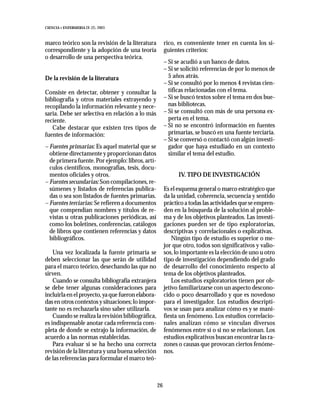 CIENCIA Y ENFERMERIA IX (2), 2003



marco teórico son la revisión de la literatura          rico, es conveniente tener en cuenta los si-
correspondiente y la adopción de una teoría             guientes criterios:
o desarrollo de una perspectiva teórica.
                                                        – Si se acudió a un banco de datos.
                                                        – Si se solicitó referencias de por lo menos de
De la revisión de la literatura                           5 años atrás.
                                                        – Si se consultó por lo menos 4 revistas cien-
Consiste en detectar, obtener y consultar la              tíficas relacionadas con el tema.
bibliografía y otros materiales extrayendo y            – Si se buscó textos sobre el tema en dos bue-
recopilando la información relevante y nece-              nas bibliotecas.
saria. Debe ser selectiva en relación a lo más          – Si se consultó con más de una persona ex-
reciente.                                                 perta en el tema.
   Cabe destacar que existen tres tipos de              – Si no se encontró información en fuentes
fuentes de información:                                   primarias, se buscó en una fuente terciaria.
                                                        – Si se conversó o contactó con algún investi-
– Fuentes primarias: Es aquel material que se             gador que haya estudiado en un contexto
  obtiene directamente y proporcionan datos               similar el tema del estudio.
  de primera fuente. Por ejemplo: libros, artí-
  culos científicos, monografías, tesis, docu-
  mentos oficiales y otros.                                   IV. TIPO DE INVESTIGACIÓN
– Fuentes secundarias: Son compilaciones, re-
  súmenes y listados de referencias publica-            Es el esquema general o marco estratégico que
  das o sea son listados de fuentes primarias.          da la unidad, coherencia, secuencia y sentido
– Fuentes terciarias: Se refieren a documentos          práctico a todas las actividades que se empren-
  que compendían nombres y títulos de re-               den en la búsqueda de la solución al proble-
  vistas u otras publicaciones periódicas, así          ma y de los objetivos planteados. Las investi-
  como los boletines, conferencias, catálogos           gaciones pueden ser de tipo exploratorias,
  de libros que contienen referencias y datos           descriptivas y correlacionales o explicativas.
  bibliográficos.                                           Ningún tipo de estudio es superior o me-
                                                        jor que otro, todos son significativos y valio-
    Una vez localizada la fuente primaria se            sos, lo importante es la elección de uno u otro
deben seleccionar las que serán de utilidad             tipo de investigación dependiendo del grado
para el marco teórico, desechando las que no            de desarrollo del conocimiento respecto al
sirven.                                                 tema de los objetivos planteados.
    Cuando se consulta bibliografía extranjera              Los estudios exploratorios tienen por ob-
se debe tener algunas consideraciones para              jetivo familiarizarse con un aspecto descono-
incluirla en el proyecto, ya que fueron elabora-        cido o poco desarrollado y que es novedoso
das en otros contextos y situaciones; lo impor-         para el investigador. Los estudios descripti-
tante no es rechazarla sino saber utilizarla.           vos se usan para analizar cómo es y se mani-
    Cuando se realiza la revisión bibliográfica,        fiesta un fenómeno. Los estudios correlacio-
es indispensable anotar cada referencia com-            nales analizan cómo se vinculan diversos
pleta de donde se extrajo la información, de            fenómenos entre sí o si no se relacionan. Los
acuerdo a las normas establecidas.                      estudios explicativos buscan encontrar las ra-
    Para evaluar si se ha hecho una correcta            zones o causas que provocan ciertos fenóme-
revisión de la literatura y una buena selección         nos.
de las referencias para formular el marco teó-



                                                   26
 