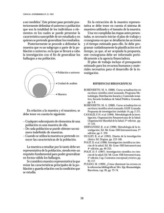 CIENCIA Y ENFERMERIA IX (2), 2003



a ser medidos”. Este primer paso permite pos-                      En la extracción de la muestra represen-
teriormente delimitar el universo o población                   tativa se debe tener en cuenta el sistema de
que son la totalidad de los individuos o ele-                   muestreo utilizado y el tamaño de la muestra.
mentos en los cuales se puede presentar la                         Una vez cumplidas las etapas antes presen-
característica susceptible de ser estudiada y en                tadas, es necesario iniciar el plan de trabajo y
quienes se pretende generalizar los resultados.                 cronograma en que se detallarán las acciones
    Posteriormente se procede a delimitar la                    y el tiempo estimado para ello. Se debe pro-
muestra que es un subgrupo o parte de la po-                    gramar cuidadosamente la planificación en el
blación o universo, en la que se llevará a cabo                 tiempo, ya que, al ser aceptada la propuesta,
la investigación con el fin de generalizar los                  este cronograma debe ser informado perió-
hallazgos a esa población.                                      dicamente a la agencia financiadora.
                                                                   El plan de trabajo incluye el presupuesto
                                                                estimado para los recursos humanos y mate-
                                                                riales necesarios para el desarrollo de la in-
                                    Población o universo        vestigación.


                                    Unidad de análisis                   REFERENCIAS BIBLIOGRÁFICAS

                                                                BOBENRIETH, M. A. (2000). Curso actualización en
                                                                  escritura científica nivel avanzado. Programa Me-
                                    Muestra
                                                                  todología, Distribución horaria y Contenido temá-
                                                                  tico, Escuela Andaluza de Salud Pública, Granada,
                                                                  pp. 5-6.
                                                                BOBENRIETH, M. A. (2000). Curso actualización en
                                                                  escritura científica nivel avanzado. EASP. Granada.
  En relación a la muestra y el muestreo, se                      Propuesta de investigación (módulo 14, pp. 2-27).
debe tener en cuenta lo siguiente:                              CANALES, F. H. et al. (1994). Metodología de la inves-
                                                                  tigación, Organización Panamericana de la Salud.
– Cualquier subconjunto de elementos de una                       Organización Mundial de la Salud, 2da edición, pp.
                                                                  17-123.
  población es una muestra de ella.
                                                                HERNANDEZ, R. et al. (1998). Metodología de la in-
– De cada población se puede obtener un nú-                       vestigación, Ed. Mc Graw-Hill Interamericana, 2da
  mero indefinido de muestras.                                    edición, pp. 2- 232.
– Cuando se utiliza la muestra se pretende co-                  HULLEY, B. et al. (1993). Diseño de la investigación
  nocer las características de la población.                      clínica. Ed. Dogma, pp. 123-140.
                                                                POLIT, D. et al. (1998). Investigación científica en cien-
                                                                  cias de la salud, Ed. Mc Graw-Hill Interamericana
   La muestra a estudiar por lo tanto debe ser                    4ta edición, pp. 49-223.
representativa de la población, siendo éste un                  POLIT, D. F. (1997). Investigación científica en cien-
requisito fundamental para poder generalizar                      cias de la salud, Ed. Mc Graw-Hill Interamericana,
en forma válida los hallazgos.                                    5ta edición, Cap. Contextos conceptual y teórico, pp.
   Se considera muestra representativa la que                     95-117.
reúne las características principales de la po-                 PULIDO, M. (1999). ¿Cómo disminuir los errores en
                                                                  la referencias bibliográficas? Rev. Esp. Reumatología,
blación y guarda relación con la condición que                    Barcelona, cap. 26, pp. 73-74.
se estudia.




                                                           28
 