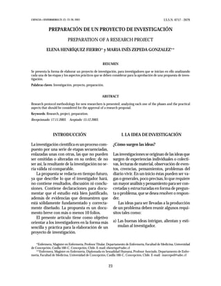 CIENCIA Y ENFERMERIA IX (2): 23-28, 2003                                                           I.S.S.N. 0717 - 2079


              PREPARACIÓN DE UN PROYECTO DE INVESTIGACIÓN

                              PREPARATION OF A RESEARCH PROJECT

            ELENA HENRÍQUEZ FIERRO* y MARIA INÉS ZEPEDA GONZALEZ**


                                                     RESUMEN

Se presenta la forma de elaborar un proyecto de investigación, para investigadores que se inician en ello analizando
cada una de las etapas y los aspectos prácticos que se deben considerar para la aprobación de una propuesta de inves-
tigación.
Palabras claves: Investigación, proyecto, preparación.


                                                     ABSTRACT

Research protocol methodology for new researchers is presented; analyzing each one of the phases and the practical
aspects that should be considered for the approval of a research proposal.
Keywords: Research, project, preparation.
Recepcionado: 17.11.2003. Aceptado: 15.12.2003.



                 INTRODUCCIÓN                                       I. LA IDEA DE INVESTIGACIÓN

La investigación científica es un proceso com-                 ¿Cómo surgen las ideas?
puesto por una serie de etapas secuenciadas,
enlazadas unas con otras, las que no pueden                    Las investigaciones se originan de las ideas que
ser omitidas o alteradas en su orden; de no                    surgen de experiencias individuales o colecti-
ser así, la resultante de la investigación no se-              vas, lecturas de material, observación de even-
ría válida ni comparable.                                      tos, creencias, pensamientos, problemas del
   La propuesta se redacta en tiempo futuro,                   diario vivir. En un inicio éstas pueden ser va-
ya que describe lo que el investigador hará,                   gas o generales, poco precisas, lo que requiere
no contiene resultados, discusión ni conclu-                   un mayor análisis y pensamiento para ser con-
siones. Contiene declaraciones para docu-                      cretadas y estructuradas en forma de pregun-
mentar que el estudio está bien justificado,                   ta o problema, que se desea resolver o respon-
además de evidencias que demuestren que                        der.
está sólidamente fundamentado y correcta-                          Las ideas para ser llevadas a la producción
mente diseñado. La propuesta es un docu-                       de un problema deben reunir algunos requi-
mento breve con más o menos 10 folios.                         sitos tales como:
   El presente artículo tiene como objetivo
orientar a los investigadores en la forma más                  a) Las buenas ideas intrigan, alientan y esti-
sencilla y práctica para la elaboración de un                     mulan al investigador.
proyecto de investigación.

    *Enfermera, Magíster en Enfermería, Profesor Titular, Departamento de Enfermería, Facultad de Medicina, Universidad
de Concepción, Casilla 160-C, Concepción, Chile. E-mail: ehenriqu@udec.cl
    **Enfermera, Magíster en Enfermería, Diplomada en Sexualidad Humana, Profesor Asociado, Departamento de Enfer-
mería, Facultad de Medicina, Universidad de Concepción, Casilla 160-C, Concepción, Chile. E-mail: marceped@udec.cl


                                                          23
 