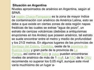 Situación en Argentina
Niveles aproximados de arsénico en Argentina, según el
SPAR.
La región Chaco-Pampeana es la zona de mayor índice
de contaminación con arsénico de América Latina, esto se
debe a que existe en ciertas zonas de esta región napas
freáticas de las cuales se extrae "agua de pozo", un
estrato de cenizas volcánicas (debidas a antiquísimas
erupciones en los Andes) que poseen arsénico, tal estrato
se suele encontrar entre el metro y medio de profundidad
y los 21/2 metros. En algunos lugares de las provincias de
Santiago del Estero, Córdoba, oeste de la provincia de
Buenos Aires y gran parte de la provincia de La
Pampa, así como en Salta y Jujuy pueden encontrarse
niveles de arsénico de más de 1 mg/l. La FAO de la ONU
recomienda no superar los 0,05 mg/l, aunque este nivel
varía muchísimo de un lugar a-
 
