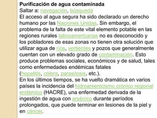Purificación de agua contaminada
Saltar a: navegación, búsqueda
El acceso al agua segura ha sido declarado un derecho
humano por las Naciones Unidas. Sin embargo, el
problema de la falta de este vital elemento potable en las
regiones rurales latinoamericanas no es desconocido y
los pobladores de esas zonas no tienen otra solución que
utilizar agua de ríos, vertientes y pozos que generalmente
cuentan con un elevado grado de contaminación. Esto
produce problemas sociales, económicos y de salud, tales
como enfermedades endémicas fatales
(hepatitis, cólera, parasitosis, etc.).
En los últimos tiempos, se ha vuelto dramática en varios
países la incidencia del hidroarsenicismo crónico regional
endémico (HACRE), una enfermedad derivada de la
ingestión de agua con arsénico durante períodos
prolongados, que puede terminar en lesiones de la piel y
en cáncer.
 