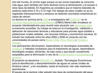 otro del mundo, en primer lugar porque en las zonas tropicales se consume
más agua, pero también por otros factores como la alimentación y el acceso a
otros tipos de bebida. En Argentina se considera que el máximo tolerable de
arsénico está entre 0,10 y 0,12 mg/l. Por debajo de estos niveles no se ha
registrado hidroarsenicismo y tampoco se detectan anomalías estadísticas en
casos de cáncer.
La doctora en química de la UBA e investigadora del CONICET en la
Comisión Nacional de Energía Atómica (CNEA) Marta Litter encabeza un
proyecto interdisciplinario para revertir esta situación con tecnología solar
sumamente accesible. Su trabajo se basa en la investigación, validación y
aplicación de soluciones técnicas y educativas para proveer agua potable a
poblaciones rurales aisladas, con recursos hídricos y económicos escasos. El
estudio fue realizado entre los años 2002 y 2006 en conjunto con las
universidades de países como Brasil, Chile, Perú, México y Trinidad y
Tobago.
Los participantes del proyecto, especialistas en tecnologías avanzadas de
oxidación y métodos novedosos para el tratamiento de aguas, desarrollaron
tecnologías simples, eficientes, de bajo costo y que fueran socialmente
aceptables para la eliminación in situ de la contaminación microbiológica y
química.
El proyecto se denomina OEA/AE/141, titulado “Tecnologías Económicas
para la desinfección y descontaminación de aguas en zonas rurales de
América Latina”, y los resultados, hasta el momento, han sido realmente
asombrosos.
El equipo de la doctora Litter estudió tres tipos de contaminación del agua:
 