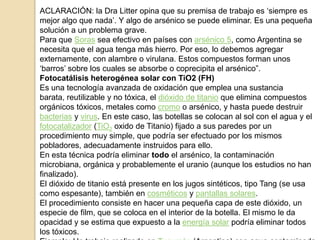 ACLARACIÓN: la Dra Litter opina que su premisa de trabajo es „siempre es
mejor algo que nada‟. Y algo de arsénico se puede eliminar. Es una pequeña
solución a un problema grave.
Para que Soras sea efectivo en países con arsénico 5, como Argentina se
necesita que el agua tenga más hierro. Por eso, lo debemos agregar
externamente, con alambre o virulana. Estos compuestos forman unos
„barros‟ sobre los cuales se absorbe o coprecipita el arsénico”.
Fotocatálisis heterogénea solar con TiO2 (FH)
Es una tecnología avanzada de oxidación que emplea una sustancia
barata, reutilizable y no tóxica, el dióxido de titanio que elimina compuestos
orgánicos tóxicos, metales como cromo o arsénico, y hasta puede destruir
bacterias y virus. En este caso, las botellas se colocan al sol con el agua y el
fotocatalizador (TiO2 oxido de Titanio) fijado a sus paredes por un
procedimiento muy simple, que podría ser efectuado por los mismos
pobladores, adecuadamente instruidos para ello.
En esta técnica podría eliminar todo el arsénico, la contaminación
microbiana, orgánica y probablemente el uranio (aunque los estudios no han
finalizado).
El dióxido de titanio está presente en los jugos sintéticos, tipo Tang (se usa
como espesante), también en cosméticos y pantallas solares.
El procedimiento consiste en hacer una pequeña capa de este dióxido, un
especie de film, que se coloca en el interior de la botella. El mismo le da
opacidad y se estima que expuesto a la energía solar podría eliminar todos
los tóxicos.
 