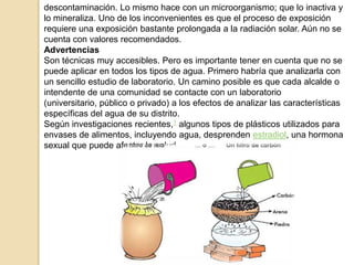 descontaminación. Lo mismo hace con un microorganismo; que lo inactiva y
lo mineraliza. Uno de los inconvenientes es que el proceso de exposición
requiere una exposición bastante prolongada a la radiación solar. Aún no se
cuenta con valores recomendados.
Advertencias
Son técnicas muy accesibles. Pero es importante tener en cuenta que no se
puede aplicar en todos los tipos de agua. Primero habría que analizarla con
un sencillo estudio de laboratorio. Un camino posible es que cada alcalde o
intendente de una comunidad se contacte con un laboratorio
(universitario, público o privado) a los efectos de analizar las características
específicas del agua de su distrito.
Según investigaciones recientes,1 algunos tipos de plásticos utilizados para
envases de alimentos, incluyendo agua, desprenden estradiol, una hormona
sexual que puede afectar la salud.
 