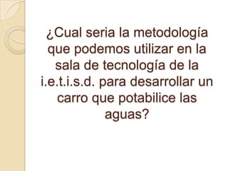 ¿Cual seria la metodología
que podemos utilizar en la
sala de tecnología de la
i.e.t.i.s.d. para desarrollar un
carro que potabilice las
aguas?
 
