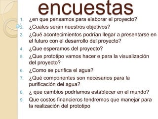encuestas1. ¿en que pensamos para elaborar el proyecto?
2. ¿Cuales serán nuestros objetivos?
3. ¿Qué acontecimientos podrían llegar a presentarse en
el futuro con el desarrollo del proyecto?
4. ¿Que esperamos del proyecto?
5. ¿Que prototipo vamos hacer e para la visualización
del proyecto?
6. ¿Como se purifica el agua?
7. ¿Qué componentes son necesarios para la
purificación del agua?
8. ¿ que cambios podríamos establecer en el mundo?
9. Que costos financieros tendremos que manejar para
la realización del prototipo
 