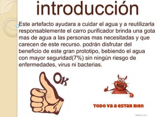 introducción
Este artefacto ayudara a cuidar el agua y a reutilizarla
responsablemente el carro purificador brinda una gota
mas de agua a las personas mas necesitadas y que
carecen de este recurso. podrán disfrutar del
beneficio de este gran prototipo, bebiendo el agua
con mayor seguridad(7%) sin ningún riesgo de
enfermedades, virus ni bacterias.
 