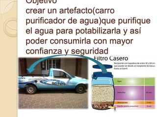Objetivo
crear un artefacto(carro
purificador de agua)que purifique
el agua para potabilizarla y así
poder consumirla con mayor
confianza y seguridad
 