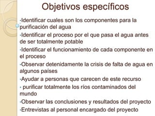 Objetivos específicos
•Identificar cuales son los componentes para la
purificación del agua
•Identificar el proceso por el que pasa el agua antes
de ser totalmente potable
•Identificar el funcionamiento de cada componente en
el proceso
•Observar detenidamente la crisis de falta de agua en
algunos países
•Ayudar a personas que carecen de este recurso
• purificar totalmente los ríos contaminados del
mundo
•Observar las conclusiones y resultados del proyecto
•Entrevistas al personal encargado del proyecto
 