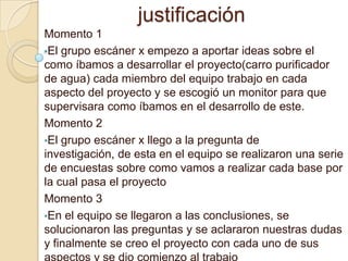 justificación
Momento 1
•El grupo escáner x empezo a aportar ideas sobre el
como íbamos a desarrollar el proyecto(carro purificador
de agua) cada miembro del equipo trabajo en cada
aspecto del proyecto y se escogió un monitor para que
supervisara como íbamos en el desarrollo de este.
Momento 2
•El grupo escáner x llego a la pregunta de
investigación, de esta en el equipo se realizaron una serie
de encuestas sobre como vamos a realizar cada base por
la cual pasa el proyecto
Momento 3
•En el equipo se llegaron a las conclusiones, se
solucionaron las preguntas y se aclararon nuestras dudas
y finalmente se creo el proyecto con cada uno de sus
 