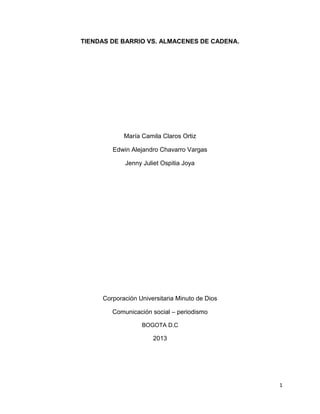 1
TIENDAS DE BARRIO VS. ALMACENES DE CADENA.
María Camila Claros Ortiz
Edwin Alejandro Chavarro Vargas
Jenny Juliet Ospitia Joya
Corporación Universitaria Minuto de Dios
Comunicación social – periodismo
BOGOTA D.C
2013
 