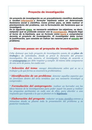 Proyecto de investigación
Un proyecto de investigación es un procedimiento científico destinado a
recabar información y formular hipótesis sobre un determinado fenómeno social o
científico. Como primer paso, se debe realizar el planteamiento del problema, con
la formulación del fenómeno que se investigará.
En la siguiente etapa, es necesario establecer los objetivos, es decir, estipular qué se
pretende conocer con la investigación. Después llega el turno de la hipótesis, que se
formula como teoría a comprobarse durante el proyecto de investigación. El investigador
debe incluir la justificación, que consiste en indicar las razones para el estudio del
problema.
Proyecto de investigación
Un proyecto de investigación es un procedimiento científico destinado
a recabar información y formular hipótesis sobre un determinado
fenómeno social o científico. Como primer paso, se debe realizar el
planteamiento del problema, con la formulación del fenómeno que se
investigará.
En la siguiente etapa, es necesario establecer los objetivos, es decir,
estipular qué se pretende conocer con la investigación. Después llega
el turno de la hipótesis, que se formula como teoría a comprobarse
durante el proyecto de investigación. El investigador debe incluir
la justificación, que consiste en indicar las razones para el estudio del
problema.
Diversos pasos en el proyecto de investigación
Cabe destacar que todo proyecto de investigación consta de un plan de
trabajo o de actividades, donde se prevé la duración del proceso
investigativo. De esta manera, el investigador trabaja de acuerdo a
un cronograma que debe respetar y cumplir. El mismo debe componerse
de una serie de pasos, los cuales son:
* Selección del tema: escoger detenidamente sobre qué se va a
trabajar y de qué forma se encarará la problemática;
* Identificación de un problema: detectar aquellos aspectos que
no funcionan dentro del área temática que sea necesario investigar y
comprender;
* Formulación del anteproyecto: realizar un borrador con las
ideas básicas de la investigaciones para poder seguir los pasos y realizar
las preguntas pertinentes en cada uno de ellos, para abordar a una
respuesta que responda a lo que se planteó en la hipótesis;
* Elaboración del proyecto: redactar un texto científico extenso y
minucioso donde se plasme toda la presentación del problema y su
posterior resolución.
 