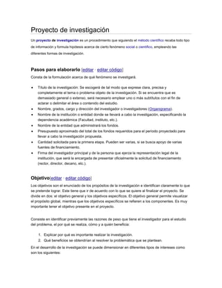 Proyecto de investigación
Un proyecto de investigación es un procedimiento que siguiendo el método científico recaba todo tipo
de información y formula hipótesis acerca de cierto fenómeno social o científico, empleando las
diferentes formas de investigación.
Pasos para elaborarlo [editar · editar código]
Consta de la formulación acerca de qué fenómeno se investigará.
Título de la investigación: Se escogerá de tal modo que exprese clara, precisa y
completamente el tema o problema objeto de la investigación. Si se encuentra que es
demasiado general o extenso, será necesario emplear uno o más subtítulos con el fin de
aclarar o delimitar el área o contenido del estudio.
Nombre, grados, cargo y dirección del investigador o investigadores (Organigrama).
Nombre de la institución o entidad donde se llevará a cabo la investigación, especificando la
dependencia académica (Facultad, instituto, etc.).
Nombre de la entidad que administrará los fondos.
Presupuesto aproximado del total de los fondos requeridos para el período proyectado para
llevar a cabo la investigación propuesta.
Cantidad solicitada para la primera etapa. Pueden ser varias, si se busca apoyo de varias
fuentes de financiamiento.
Firma del investigador principal y de la persona que ejerza la representación legal de la
institución, que será la encargada de presentar oficialmente la solicitud de financiamiento
(rector, director, decano, etc.).
Objetivo[editar · editar código]
Los objetivos son el enunciado de los propósitos de la investigación e identifican claramente lo que
se pretende lograr. Este tiene que ir de acuerdo con lo que se quiere al finalizar el proyecto. Se
divide en dos: el objetivo general y los objetivos específicos. El objetivo general permite visualizar
el propósito global, mientras que los objetivos específicos se refieren a los componentes. Es muy
importante tener el objetivo presente en el proyecto.
Consiste en identificar previamente las razones de peso que tiene el investigador para el estudio
del problema, el por qué se realiza, cómo y a quién beneficia:
1. Explicar por qué es importante realizar la investigación.
2. Qué beneficios se obtendrían al resolver la problemática que se plantean.
En el desarrollo de la investigación se puede dimensionar en diferentes tipos de intereses como
son los siguientes:
 