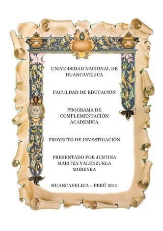 UNIVERSIDAD NACIONAL DE
HUANCAVELICA
FACULDAD DE EDUCACIÓN
PROGRAMA DE
COMPLEMENTACIÓN
ACADEMICA
PROYECTO DE INVESTIGACIÓN
PRESENTADO POR JUSTINA
MARITZA VALENZUELA
MOREYRA
HUANCAVELICA – PERÚ 2013
 