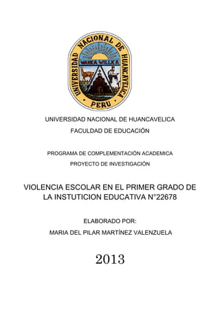 UNIVERSIDAD NACIONAL DE HUANCAVELICA
FACULDAD DE EDUCACIÓN
PROGRAMA DE COMPLEMENTACIÓN ACADEMICA
PROYECTO DE INVESTIGACIÓN
VIOLENCIA ESCOLAR EN EL PRIMER GRADO DE
LA INSTUTICION EDUCATIVA N°22678
ELABORADO POR:
MARIA DEL PILAR MARTÍNEZ VALENZUELA
2013
 