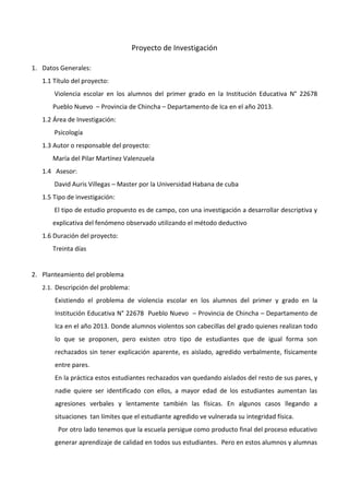 Proyecto de Investigación
1. Datos Generales:
1.1 Título del proyecto:
Violencia escolar en los alumnos del primer grado en la Institución Educativa N° 22678
Pueblo Nuevo – Provincia de Chincha – Departamento de Ica en el año 2013.
1.2 Área de Investigación:
Psicología
1.3 Autor o responsable del proyecto:
María del Pilar Martínez Valenzuela
1.4 Asesor:
David Auris Villegas – Master por la Universidad Habana de cuba
1.5 Tipo de investigación:
El tipo de estudio propuesto es de campo, con una investigación a desarrollar descriptiva y
explicativa del fenómeno observado utilizando el método deductivo
1.6 Duración del proyecto:
Treinta días
2. Planteamiento del problema
2.1. Descripción del problema:
Existiendo el problema de violencia escolar en los alumnos del primer y grado en la
Institución Educativa N° 22678 Pueblo Nuevo – Provincia de Chincha – Departamento de
Ica en el año 2013. Donde alumnos violentos son cabecillas del grado quienes realizan todo
lo que se proponen, pero existen otro tipo de estudiantes que de igual forma son
rechazados sin tener explicación aparente, es aislado, agredido verbalmente, físicamente
entre pares.
En la práctica estos estudiantes rechazados van quedando aislados del resto de sus pares, y
nadie quiere ser identificado con ellos, a mayor edad de los estudiantes aumentan las
agresiones verbales y lentamente también las físicas. En algunos casos llegando a
situaciones tan límites que el estudiante agredido ve vulnerada su integridad física.
Por otro lado tenemos que la escuela persigue como producto final del proceso educativo
generar aprendizaje de calidad en todos sus estudiantes. Pero en estos alumnos y alumnas
 