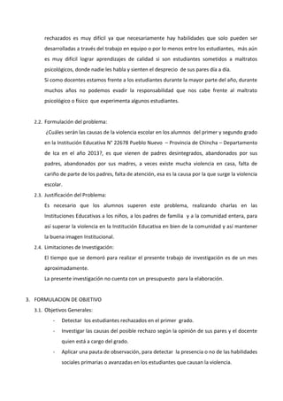 rechazados es muy difícil ya que necesariamente hay habilidades que solo pueden ser
desarrolladas a través del trabajo en equipo o por lo menos entre los estudiantes, más aún
es muy difícil lograr aprendizajes de calidad si son estudiantes sometidos a maltratos
psicológicos, donde nadie les habla y sienten el desprecio de sus pares día a día.
Si como docentes estamos frente a los estudiantes durante la mayor parte del año, durante
muchos años no podemos evadir la responsabilidad que nos cabe frente al maltrato
psicológico o físico que experimenta algunos estudiantes.
2.2. Formulación del problema:
¿Cuáles serán las causas de la violencia escolar en los alumnos del primer y segundo grado
en la Institución Educativa N° 22678 Pueblo Nuevo – Provincia de Chincha – Departamento
de Ica en el año 2013?, es que vienen de padres desintegrados, abandonados por sus
padres, abandonados por sus madres, a veces existe mucha violencia en casa, falta de
cariño de parte de los padres, falta de atención, esa es la causa por la que surge la violencia
escolar.
2.3. Justificación del Problema:
Es necesario que los alumnos superen este problema, realizando charlas en las
Instituciones Educativas a los niños, a los padres de familia y a la comunidad entera, para
así superar la violencia en la Institución Educativa en bien de la comunidad y así mantener
la buena imagen Institucional.
2.4. Limitaciones de Investigación:
El tiempo que se demoró para realizar el presente trabajo de investigación es de un mes
aproximadamente.
La presente investigación no cuenta con un presupuesto para la elaboración.
3. FORMULACION DE OBJETIVO
3.1. Objetivos Generales:
- Detectar los estudiantes rechazados en el primer grado.
- Investigar las causas del posible rechazo según la opinión de sus pares y el docente
quien está a cargo del grado.
- Aplicar una pauta de observación, para detectar la presencia o no de las habilidades
sociales primarias o avanzadas en los estudiantes que causan la violencia.
 
