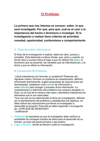 El Problema
Lo primero que nos interesa es conocer, saber, lo que
será investigado: Por qué, para qué, cual es el valor o la
importancia del hecho o fenómeno a investigar. Si la
investigación a realizar tiene criterios de prioridad,
novedad, oportunidad, conformismo o comportamiento
A. Título descriptivo del proyecto
El título de la investigación a realizar, debe ser claro, preciso y
completo. Está destinado a indicar dónde, qué, cómo y cuándo, en
forma clara y sucinta indica el lugar a que se refieren los datos, el
fenómeno que se presenta, las variables que sé interrelacionan, y la
fecha a que se refiere la información.
B. Formulación De Problemas
*¿Qué entendemos por formular un problema? Partamos del
siguiente criterio: formular un problema es caracterizarlo, definirlo,
enmarcarlo teóricamente, sugerir propuestas de solución para ser
demostradas, establecer unas fuentes de información y
unos métodos para recoger y procesar dicha información. La
caracterización o definición del problema nos conduce otorgarle un
título, en el cual de la manera más clara y denotativa indiquemos los
elementos que le son esenciales.
*Una vez que se ha seleccionado el tema de investigación, definido
por el planteamiento del problema y establecidos los objetivos, se
debe indicar las motivaciones que llevan al investigador a
desarrollar el proyecto. Para ello se debe responder a la pregunta
de: ¿POR QUÉ SE INVESTIGA?
*Justificación
Viabilidad: lo importante es que el investigador debe verificar la
posibilidad de conseguir fuentes de datos para el desarrollo de su
estudio, ya sean del grado primario o secundario.
Lugar o espacio: donde se llevará a cabo la investigación.
 