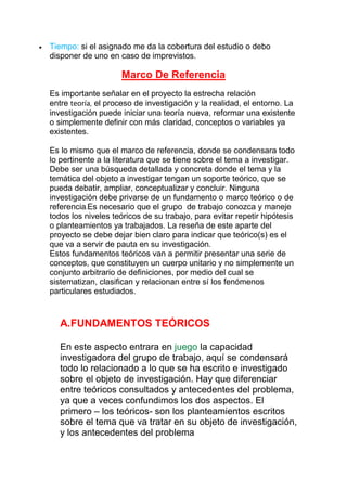Tiempo: si el asignado me da la cobertura del estudio o debo
disponer de uno en caso de imprevistos.
Marco De Referencia
Es importante señalar en el proyecto la estrecha relación
entre teoría, el proceso de investigación y la realidad, el entorno. La
investigación puede iniciar una teoría nueva, reformar una existente
o simplemente definir con más claridad, conceptos o variables ya
existentes.
Es lo mismo que el marco de referencia, donde se condensara todo
lo pertinente a la literatura que se tiene sobre el tema a investigar.
Debe ser una búsqueda detallada y concreta donde el tema y la
temática del objeto a investigar tengan un soporte teórico, que se
pueda debatir, ampliar, conceptualizar y concluir. Ninguna
investigación debe privarse de un fundamento o marco teórico o de
referencia.Es necesario que el grupo de trabajo conozca y maneje
todos los niveles teóricos de su trabajo, para evitar repetir hipótesis
o planteamientos ya trabajados. La reseña de este aparte del
proyecto se debe dejar bien claro para indicar que teórico(s) es el
que va a servir de pauta en su investigación.
Estos fundamentos teóricos van a permitir presentar una serie de
conceptos, que constituyen un cuerpo unitario y no simplemente un
conjunto arbitrario de definiciones, por medio del cual se
sistematizan, clasifican y relacionan entre sí los fenómenos
particulares estudiados.
A.FUNDAMENTOS TEÓRICOS
En este aspecto entrara en juego la capacidad
investigadora del grupo de trabajo, aquí se condensará
todo lo relacionado a lo que se ha escrito e investigado
sobre el objeto de investigación. Hay que diferenciar
entre teóricos consultados y antecedentes del problema,
ya que a veces confundimos los dos aspectos. El
primero – los teóricos- son los planteamientos escritos
sobre el tema que va tratar en su objeto de investigación,
y los antecedentes del problema
 
