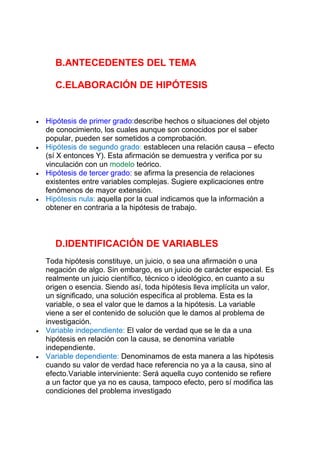 B.ANTECEDENTES DEL TEMA
C.ELABORACIÓN DE HIPÓTESIS
Hipótesis de primer grado:describe hechos o situaciones del objeto
de conocimiento, los cuales aunque son conocidos por el saber
popular, pueden ser sometidos a comprobación.
Hipótesis de segundo grado: establecen una relación causa – efecto
(sí X entonces Y). Esta afirmación se demuestra y verifica por su
vinculación con un modelo teórico.
Hipótesis de tercer grado: se afirma la presencia de relaciones
existentes entre variables complejas. Sugiere explicaciones entre
fenómenos de mayor extensión.
Hipótesis nula: aquella por la cual indicamos que la información a
obtener en contraria a la hipótesis de trabajo.
D.IDENTIFICACIÓN DE VARIABLES
Toda hipótesis constituye, un juicio, o sea una afirmación o una
negación de algo. Sin embargo, es un juicio de carácter especial. Es
realmente un juicio científico, técnico o ideológico, en cuanto a su
origen o esencia. Siendo así, toda hipótesis lleva implícita un valor,
un significado, una solución específica al problema. Esta es la
variable, o sea el valor que le damos a la hipótesis. La variable
viene a ser el contenido de solución que le damos al problema de
investigación.
Variable independiente: El valor de verdad que se le da a una
hipótesis en relación con la causa, se denomina variable
independiente.
Variable dependiente: Denominamos de esta manera a las hipótesis
cuando su valor de verdad hace referencia no ya a la causa, sino al
efecto.Variable interviniente: Será aquella cuyo contenido se refiere
a un factor que ya no es causa, tampoco efecto, pero sí modifica las
condiciones del problema investigado
 