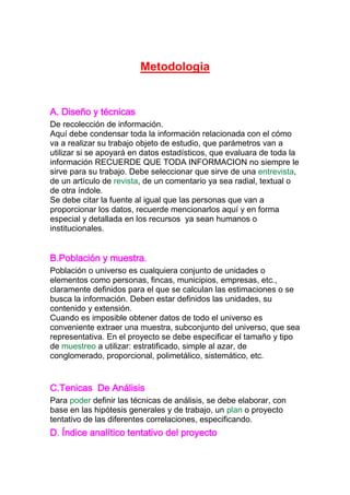 Metodologia
A. Diseño y técnicas
De recolección de información.
Aquí debe condensar toda la información relacionada con el cómo
va a realizar su trabajo objeto de estudio, que parámetros van a
utilizar si se apoyará en datos estadísticos, que evaluara de toda la
información RECUERDE QUE TODA INFORMACION no siempre le
sirve para su trabajo. Debe seleccionar que sirve de una entrevista,
de un artículo de revista, de un comentario ya sea radial, textual o
de otra índole.
Se debe citar la fuente al igual que las personas que van a
proporcionar los datos, recuerde mencionarlos aquí y en forma
especial y detallada en los recursos ya sean humanos o
institucionales.
B.Población y muestra.
Población o universo es cualquiera conjunto de unidades o
elementos como personas, fincas, municipios, empresas, etc.,
claramente definidos para el que se calculan las estimaciones o se
busca la información. Deben estar definidos las unidades, su
contenido y extensión.
Cuando es imposible obtener datos de todo el universo es
conveniente extraer una muestra, subconjunto del universo, que sea
representativa. En el proyecto se debe especificar el tamaño y tipo
de muestreo a utilizar: estratificado, simple al azar, de
conglomerado, proporcional, polimetálico, sistemático, etc.
C.Tenicas De Análisis
Para poder definir las técnicas de análisis, se debe elaborar, con
base en las hipótesis generales y de trabajo, un plan o proyecto
tentativo de las diferentes correlaciones, especificando.
D. Índice analítico tentativo del proyecto
 
