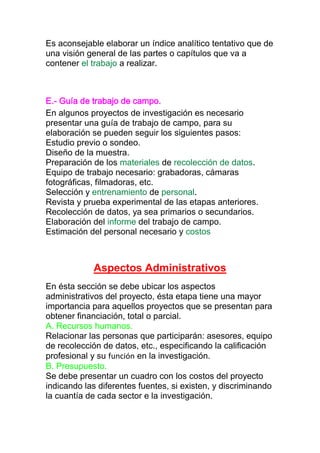 Es aconsejable elaborar un índice analítico tentativo que de
una visión general de las partes o capítulos que va a
contener el trabajo a realizar.
E.- Guía de trabajo de campo.
En algunos proyectos de investigación es necesario
presentar una guía de trabajo de campo, para su
elaboración se pueden seguir los siguientes pasos:
Estudio previo o sondeo.
Diseño de la muestra.
Preparación de los materiales de recolección de datos.
Equipo de trabajo necesario: grabadoras, cámaras
fotográficas, filmadoras, etc.
Selección y entrenamiento de personal.
Revista y prueba experimental de las etapas anteriores.
Recolección de datos, ya sea primarios o secundarios.
Elaboración del informe del trabajo de campo.
Estimación del personal necesario y costos
Aspectos Administrativos
En ésta sección se debe ubicar los aspectos
administrativos del proyecto, ésta etapa tiene una mayor
importancia para aquellos proyectos que se presentan para
obtener financiación, total o parcial.
A. Recursos humanos.
Relacionar las personas que participarán: asesores, equipo
de recolección de datos, etc., especificando la calificación
profesional y su función en la investigación.
B. Presupuesto.
Se debe presentar un cuadro con los costos del proyecto
indicando las diferentes fuentes, si existen, y discriminando
la cuantía de cada sector e la investigación.
 