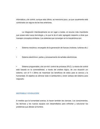 informática y de control, aunque esta última, se menciona poco, ya que usualmente está
combinada con alguna de las tres anteriores.

La integración interdisciplinaria es sin lugar a dudas, el recurso más importante
que posee esta nueva tecnología, y la que le da el valor agregado respecto a otras que
manejan conceptos similares. Los sistemas que convergen en la mecatrónica son:

•

Sistema mecánico: encargado de la generación de fuerzas (motores, turbinas etc.)

•

Sistema electrónico: partes y procesamiento de señales electrónicas.

•

Sistema programable y de con-trol: control de procesos (PLC). La teoría de control

está basada en la controlabilidad, a través del análisis lógico, de una situación y/o
sistema, con el fi n último de maximizar los beneficios de estos para la ciencia y la
humanidad. El objetivo es eliminar toda in-certidumbre y tener certeza del sistema para
mejorarlo.

HISTORIA Y EVOLICIÓN

A medida que la humanidad avanza, lo hacen también las ciencias. Los conocimientos,
las técnicas y los nuevos equipos son desarrollados para enfrentar y solucionar los
problemas que afectan al hombre.

 