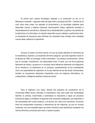 El primer gran avance tecnológico aplicado a la producción se dio en la
Revolución Industrial – segunda mitad del siglo XVIII y principios del XIX –, periodo en el
cual, entre otras cosas, fue aplicado el conocimiento y la tecnología existente para
desarrollar nuevas y mejores maquinas, disminuyendo costos, agilizando procesos e
industrializando la manufactura. Después de la industrialización y gracias a los aportes de
la electrónica y la informática, la industria desarrolló nuevos métodos y perfeccionó otros.
La búsqueda de soluciones para enfrentar los crecientes retos entregó como resultado
nuevas ideas, sabiduría e ingenierías.

Aunque no existe una fecha exacta a la que se pueda adjudicar el nacimiento de
la mecatrónica, expertos y conocedores del tema aseguran, que esta ingeniería nació en
la década de 1980, sin embargo, el libro Informática i “un enfoque constructivista”, afirma
que el concepto „mecatrónica‟, fue desarrollado hace 15 años, por una firma japonesa
fabricante de robots, y aunque en un principio hacía referencia solamente a la integración
de la mecánica y la electrónica en un producto, paulatinamente se fue consolidando
como una especialidad de ingeniería, en la que además de las dos áreas mencionadas,
también se incorporaron elementos importantes como los sistemas informáticos, microelectrónica, inteligencia artificial y teoría de control.

Para el Ingeniero Luis Llano, director del programa de mecatrónica de la
Universidad Militar Nueva Granada, la mecatrónica nace para suplir tres necesidades
latentes; la primera, encaminada a automatizar la maquinaría y lograr así procesos
productivos ágiles y confiables; la segunda crear productos inteligentes, que respondan a
las necesidades del mundo moderno; y la tercera, por cierto muy importante, armonizar
entre los componentes mecánicos y electrónicos de las máquinas, ya que en muchas
ocasiones, era casi imposible lograr que tanto mecánica como electrónica manejaran los
mismos términos y procesos para hacer o reparar equipos.

 