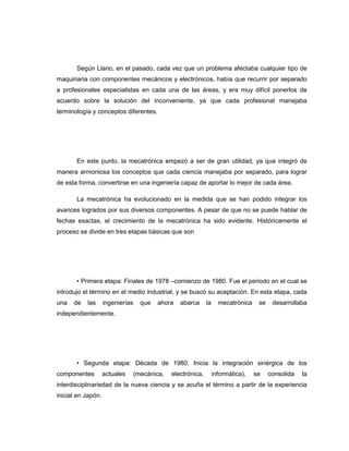 Según Llano, en el pasado, cada vez que un problema afectaba cualquier tipo de
maquinaria con componentes mecánicos y electrónicos, había que recurrir por separado
a profesionales especialistas en cada una de las áreas, y era muy difícil ponerlos de
acuerdo sobre la solución del inconveniente, ya que cada profesional manejaba
terminología y conceptos diferentes.

En este punto, la mecatrónica empezó a ser de gran utilidad, ya que integró de
manera armoniosa los conceptos que cada ciencia manejaba por separado, para lograr
de esta forma, convertirse en una ingeniería capaz de aportar lo mejor de cada área.
La mecatrónica ha evolucionado en la medida que se han podido integrar los
avances logrados por sus diversos componentes. A pesar de que no se puede hablar de
fechas exactas, el crecimiento de la mecatrónica ha sido evidente. Históricamente el
proceso se divide en tres etapas básicas que son

• Primera etapa: Finales de 1978 –comienzo de 1980. Fue el periodo en el cual se
introdujo el término en el medio industrial, y se buscó su aceptación. En esta etapa, cada
una

de

las

ingenierías

que

ahora

abarca

la

mecatrónica

se

desarrollaba

independientemente.

• Segunda etapa: Década de 1980. Inicia la integración sinérgica de los
componentes

actuales

(mecánica,

electrónica,

informática),

se

consolida

la

interdisciplinariedad de la nueva ciencia y se acuña el término a partir de la experiencia
inicial en Japón.

 