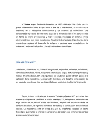 • Tercera etapa: Finales de la década de 1980 – Década 1990. Dicho periodo
puede considerarse como el que inicia la era de la mecatrónica, y se basa en el
desarrollo de la inteligencia computacional y los sistemas de información. Una
característica importante de esta última etapa es la miniaturización de los componentes
en forma de micro procesadores y micro sensores, integrados en sistemas micro
electromecánicos o en micro mecatrónica. Actualmente la era digital dirige el rumbo de la
mecatrónica, aplicada al desarrollo de software y hardware para computadores, de
máquinas y sistemas inteligentes, y de automatizaciones industriales.

MECATRÓNICA HOY

Televisores, sistemas de fax, cámaras fotográfi cas, impresoras, lavadoras, microondas,
vehículos automáticos, robots, maquinaria automatizada ca-paz de funcionar por sí sola y
realizar diferentes tareas, son sólo algunas de las soluciones que se fabrican gracias a la
aplicación de la mecatrónica. La integración de más de una disciplina en la creación de
un producto, permite que éste sea desarrollado con un nivel de „inteligencia‟ importante.

Según la lista, publicada por la revista TechnologyReview MIT, sobre las diez
nuevas tecnologías que cambiarán al mundo en el siglo XXI, la ingeniería mecatrónica se
haya ubicada en la posición cuatro del escalafón, después del estudio de redes de
sensores sin cables, la ingeniería inyectable de tejidos y la construcción de nanocélulas
solares. La mecatrónica está en el top diez por su importancia respecto al aporte
tecnológico que implica la sinergia de varias ramas del saber, para enfrentar los grandes
problemas de la humanidad.

 